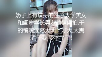 奶子上有纹身的性感大学美女和闺蜜学长男友偷情自拍,干的销魂淫荡大叫：好大,太爽了,干我,受不了了!