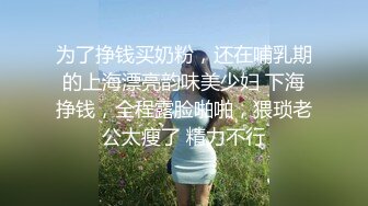 为了挣钱买奶粉，还在哺乳期的上海漂亮韵味美少妇 下海挣钱，全程露脸啪啪，猥琐老公太瘦了 精力不行