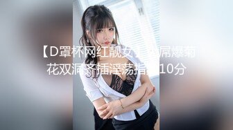 【D罩杯网红靓女】大屌爆菊花双洞齐插淫荡指数10分