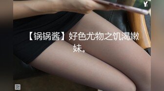 【锅锅酱】好色尤物之饥渴嫩妹。