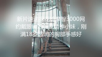 新片速递探花鸠摩智3000网约戴眼镜的邻家精神小妹，刚满18岁圆润的胸部手感好