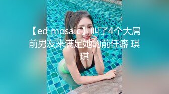 【ed mosaic】叫了4个大屌前男友来满足她的前任癖 琪琪