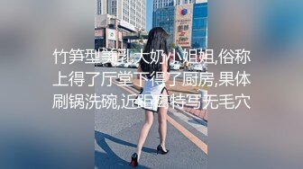 竹笋型美乳大奶小姐姐,俗称上得了厅堂下得了厨房,果体刷锅洗碗,近距离特写无毛穴