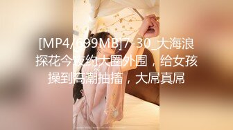 [MP4/699MB]7-30_大海浪探花今夜约大圈外围，给女孩操到高潮抽搐，大屌真屌