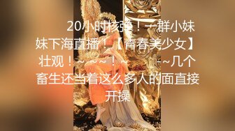 ✨✨✨20小时核弹！一群小妹妹下海直播！【青春美少女】壮观！~ ~~！~✨✨✨-~几个畜生还当着这么多人的面直接开操