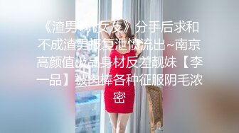 《渣男?坑女友》分手后求和不成渣男报复泄愤流出~南京高颜值极品身材反差靓妹【李一品】被肉棒各种征服阴毛浓密