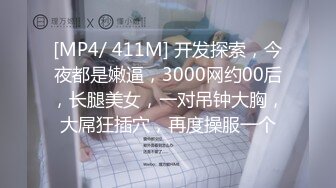 [MP4/ 411M] 开发探索，今夜都是嫩逼，3000网约00后，长腿美女，一对吊钟大胸，大屌狂插穴，再度操服一个