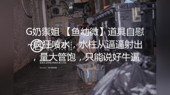 G奶禦姐 【鱼幼微】道具自慰~疯狂喷水，水柱从逼逼射出，量大管饱，只能说好牛逼