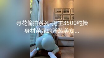 寻花偷拍系列-男主3500约操身材苗窕的洋装美女…