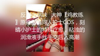 ✿反差小学妹✿大神〖鸡教练〗原神刻晴同人护士COS，刻晴小护士的特殊疗愈，粘浊的润滑液手丝手交后入高潮