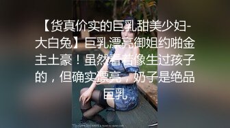 【货真价实的巨乳甜美少妇-大白兔】巨乳漂亮御姐约啪金主土豪！虽然看着像生过孩子的，但确实漂亮，奶子是绝品巨乳