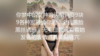 你梦中的女神镜头前只要9块9各种发骚给你看，全程露脸黑丝诱惑，无毛白虎逼看着她发骚的表情道具蹂躏骚穴