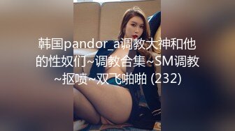 韩国pandor_a调教大神和他的性奴们~调教合集~SM调教~抠喷~双飞啪啪 (232)