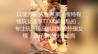 以淫为乐 人生赢家！推特有钱玩女高手TTXK解锁私拍，专注玩肏极品高端露脸外围女模，票子到位秒变母狗