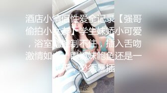 酒店小情侣性爱全记录【强哥偷拍小女友】学生妹娇小可爱，浴室就控制不住，插入舌吻激情如火，眼镜妹鲍鱼还是一线天，必须暴插