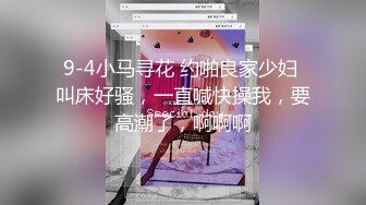 9-4小马寻花 约啪良家少妇 叫床好骚，一直喊快操我，要高潮了，啊啊啊