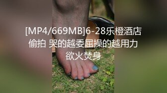 [MP4/669MB]6-28乐橙酒店偷拍 哭的越委屈操的越用力欲火焚身