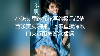 小陈头星选探花再约极品颜值苗条美女啪啪，上来直接深喉口交近距离掰穴猛操