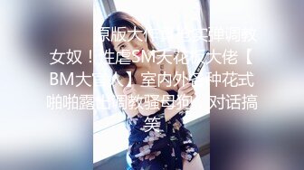 ❤️❤️原版大作真枪实弹调教女奴！性虐SM天花板大佬【BM大官人】室内外各种花式啪啪露出调教骚母狗，对话搞笑