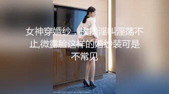 女神穿婚纱，挨操淫叫淫荡不止,微露脸这样的婚纱装可是不常见