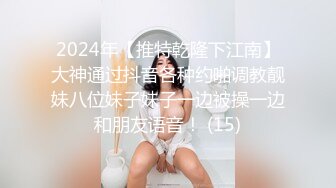 2024年【推特乾隆下江南】大神通过抖音各种约啪调教靓妹八位妹子妹子一边被操一边和朋友语音！ (15)