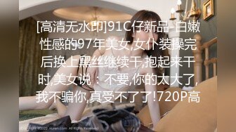 [高清无水印]91C仔新品-白嫩性感的97年美女,女仆装操完后换上黑丝继续干,抱起来干时,美女说：不要,你的太大了,我不骗你,真受不了了!720P高