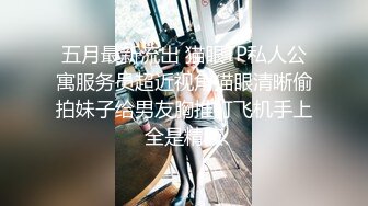 五月最新流出 猫眼TP私人公寓服务员超近视角猫眼清晰偷拍妹子给男友胸推打飞机手上全是精液