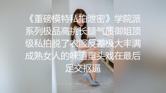 《重磅模特私拍泄密》学院派系列极品高挑长腿气质御姐顶级私拍脱了衣服反差极大丰满成熟女人的味道重头戏在最后足交抠逼