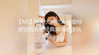 【MJ】国产大神三人组曾经迷玩的女主经典演绎被迷玩