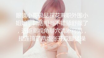 眼镜小哥极品探花兼职外围小姐姐，口活相当不错舔舒服了，近距离视角掰穴清晰可见，接连搞了两炮张开双腿猛操