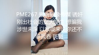 PME267 蜜桃影像传媒 诱奸刚出社会的女大学生 想骗我涉世未深 以喉咙来说你还不够我吞 斑斑