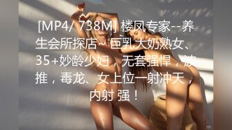 [MP4/ 738M] 楼凤专家--养生会所探店~ 巨乳大奶熟女、35+妙龄少妇，无套强悍，波推，毒龙、女上位一射冲天，内射 强！