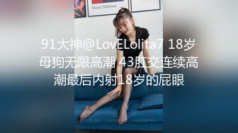 91大神@LovELolita7 18岁母狗无限高潮 43肛交连续高潮最后内射18岁的屁眼