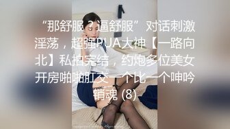 “那舒服？逼舒服”对话刺激淫荡，超强PUA大神【一路向北】私拍完结，约炮多位美女开房啪啪肛交一个比一个呻吟销魂 (8)