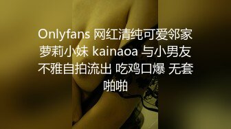 Onlyfans 网红清纯可爱邻家萝莉小妹 kainaoa 与小男友不雅自拍流出 吃鸡口爆 无套啪啪