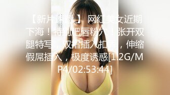 【新片速遞 】 网红美女近期下海！特别肥唇粉穴！张开双腿特写，双指插入扣弄，伸缩假屌插入，极度诱惑[1.2G/MP4/02:53:44]