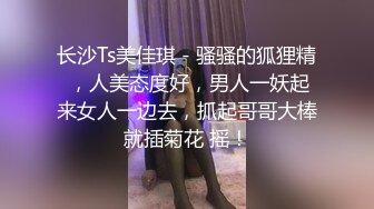 长沙Ts美佳琪 - 骚骚的狐狸精 ，人美态度好，男人一妖起来女人一边去，抓起哥哥大棒就插菊花 摇！