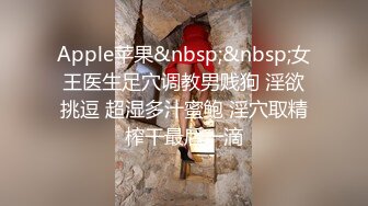 Apple苹果&nbsp;&nbsp;女王医生足穴调教男贱狗 淫欲挑逗 超湿多汁蜜鲍 淫穴取精榨干最后一滴