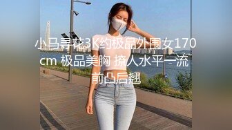 小马寻花3K约极品外围女170cm 极品美胸 撩人水平一流 前凸后翘