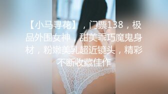 【小马寻花】，门票138，极品外围女神，甜美乖巧魔鬼身材，粉嫩美乳超近镜头，精彩不断收藏佳作