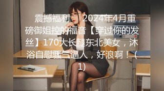 ⚡震撼福利⚡⚡2024年4月重磅御姐控的福音【穿过你的发丝】170大长腿东北美女，沐浴自慰骚气逼人，好浪啊！ (1)