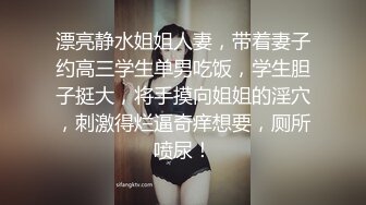 漂亮静水姐姐人妻，带着妻子约高三学生单男吃饭，学生胆子挺大，将手摸向姐姐的淫穴，刺激得烂逼奇痒想要，厕所喷尿！