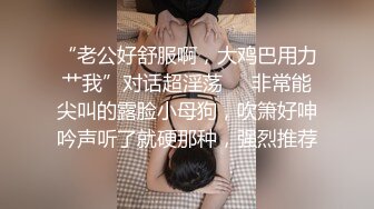 “老公好舒服啊，大鸡巴用力艹我”对话超淫荡⚫️非常能尖叫的露脸小母狗，吹箫好呻吟声听了就硬那种，强烈推荐