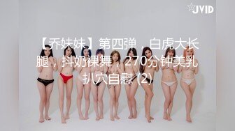 【乔妹妹】第四弹，白虎大长腿，抖奶裸舞，270分钟美乳扒穴自慰 (2)