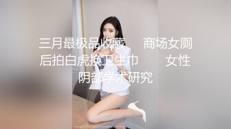 三月最极品收藏❤️商场女厕后拍白虎换卫生巾❤️✿女性阴部学术研究