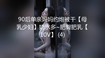 90后单亲妈妈约炮被干【母乳少妇】奶水多~肥臀肥乳【10V】 (4)