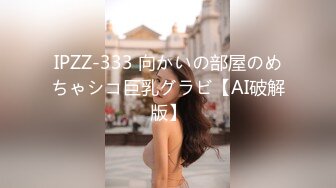 IPZZ-333 向かいの部屋のめちゃシコ巨乳グラビ【AI破解版】