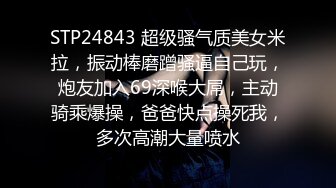 STP24843 超级骚气质美女米拉，振动棒磨蹭骚逼自己玩，炮友加入69深喉大屌，主动骑乘爆操，爸爸快点操死我，多次高潮大量喷水