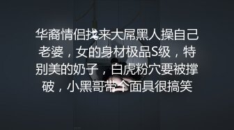 华裔情侣找来大屌黑人操自己老婆，女的身材极品S级，特别美的奶子，白虎粉穴要被撑破，小黑哥带个面具很搞笑