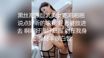 黑丝高跟巨乳美女吃鸡啪啪 说点好听的求我 好老婆放进去 啊啊好满好舒服 射在我身上 身材丰腴白皙.